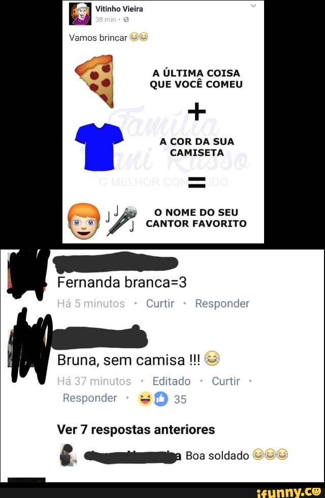 A ÚLTIMA COISA
º QUE VOCÊ COMEU
A COR DA SUA
CAMISETA
d
O NOME DO SEU
o CANTOR FAVORITO
Fernanda branca=3
Curtir Responder
Editado Curtir
Responder = 35
Ver 7 respostas anteriores
é. Gq_qqgmmlmlips Boa soldado =