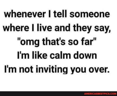whenever tell someone
where I live and they say,
"omg that's so far"
I'm like calm down
I'm not inviting you over.