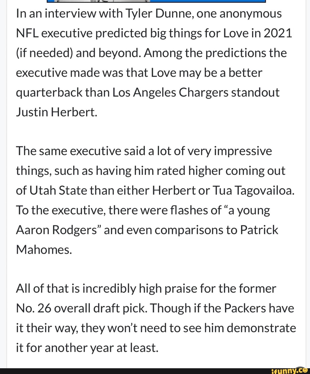 In an interview with Tyler Dunne, one anonymous
NFL executive predicted big things for Love in 2021
(if needed) and beyond. Among the predictions the executive made was that Love may be a better quarterback than Los Angeles Chargers standout
Justin Herbert.
The same executive said a lot of very impressive things, such as having him rated higher coming out of Utah State than either Herbert or Tua Tagovailoa.
To the executive, there were flashes of "a young
Aaron Rodgers" and even comparisons to Patrick
Mahomes.
All of that is incredibly high praise for the former
No. 26 overall draft pick. Though if the Packers have it their way, they won't need to see him demonstrate it for another year at least.