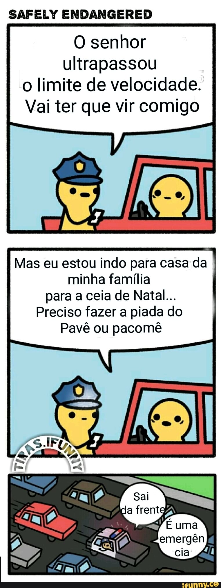 SAFELY ENDANGERED
O senhor
ultrapassou
o limite de velocidade.
Vai ter que vir comigo
Mas eu estou indo para casa da
minha família
para a ceia de Natal...
Preciso fazer a piada do
Pavê ou pacomê