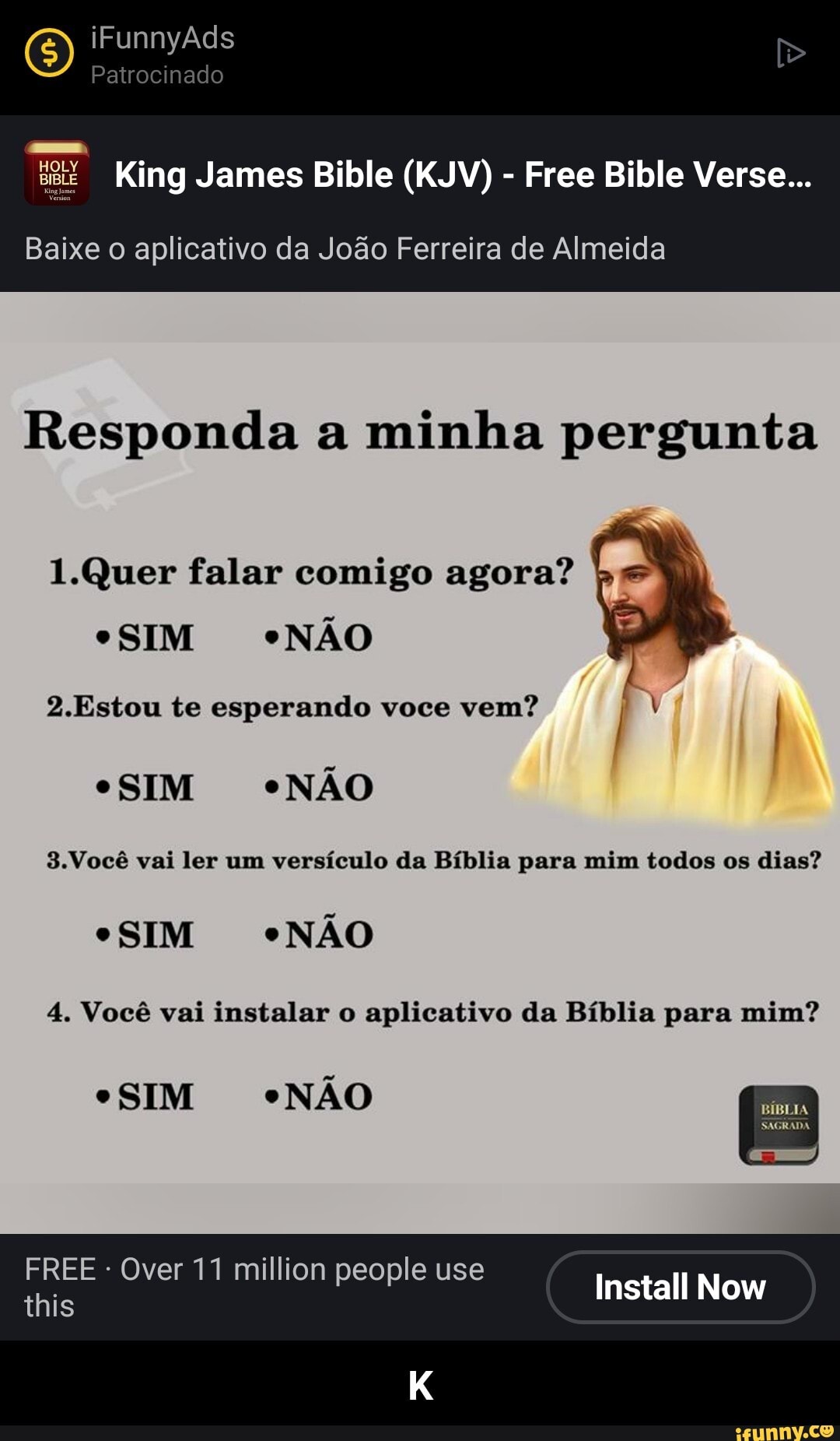 O) iFunnyAds Patrocinado
Pa do
Bilble Free Bible Verse...
Baixe o aplicativo da João Ferreira de Almeida
Responda a minha pergunta
Quer falar comigo agora?
"SIM "NÃO
2.Estou te esperando voce vem?
SIM *NÃO
3.Você vai ler um versículo da Bíblia para mim todos os dias?
SIM *NÃO
4. Você vai instalar o aplicativo da Bíblia para mim?
Install Now
"SIM "NÃO
FREE - Over 11 million people use
this - K