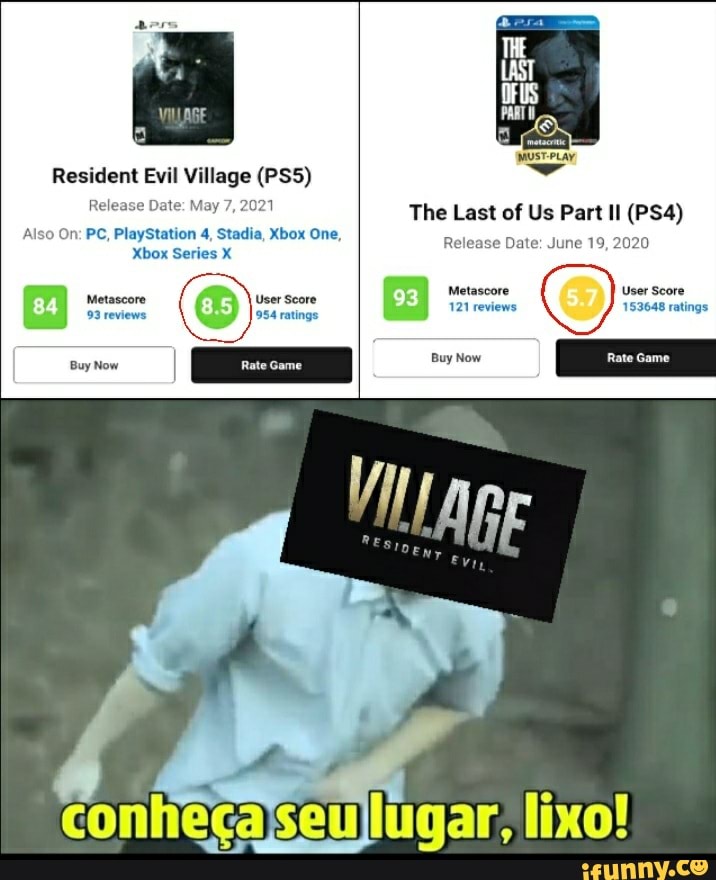 Resident Evil Village (PSS)
Release Date: The Last of Us Part Il
Release Date: June 19, 2020
Also On: PC, PlayStation 4, Stadia, Xbox One,
Xbox Series X
Metascore User Score
Metascore User Score
121 reviews 153648 ratings
conhecajseullugar, lixo!
Release Date: June 19, 2020