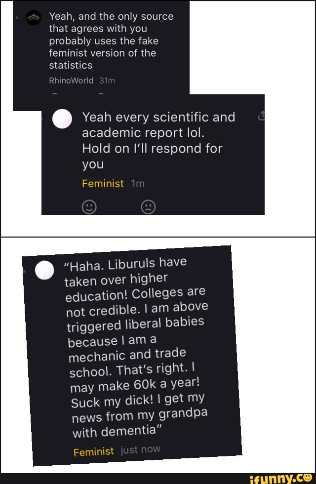 Yeah, and the only source
that agrees with you
probably the fake
feminist version of the
statistics
[7 Yeah every scientific and
academic report lol.
"Haha. Liburuls have
taken over
higher
education! Colleges are
not credible. I am above
triggered liberal babies
because I am a
mechanic and trade
school. That's right. I
may make 60k a
year!
Suck my dick! I get my
news from my
grandpa
with dementia"
Feminist