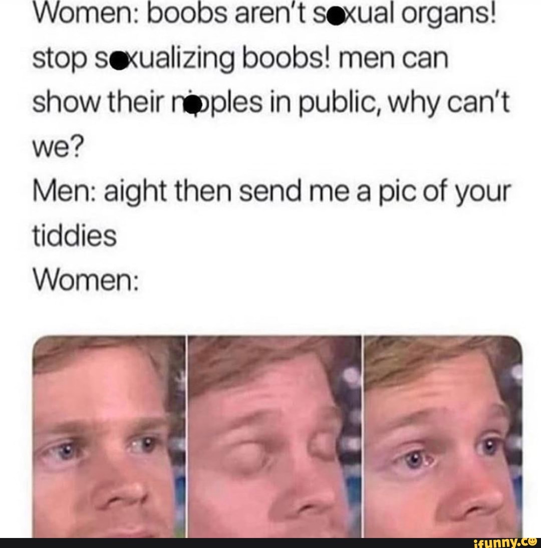 Women: boobs aren't sexual organs!
stop sexualizing boobs! men can
show their nepples in public, why can't
Men: aight then send me a pic of your
tiddies
Women: