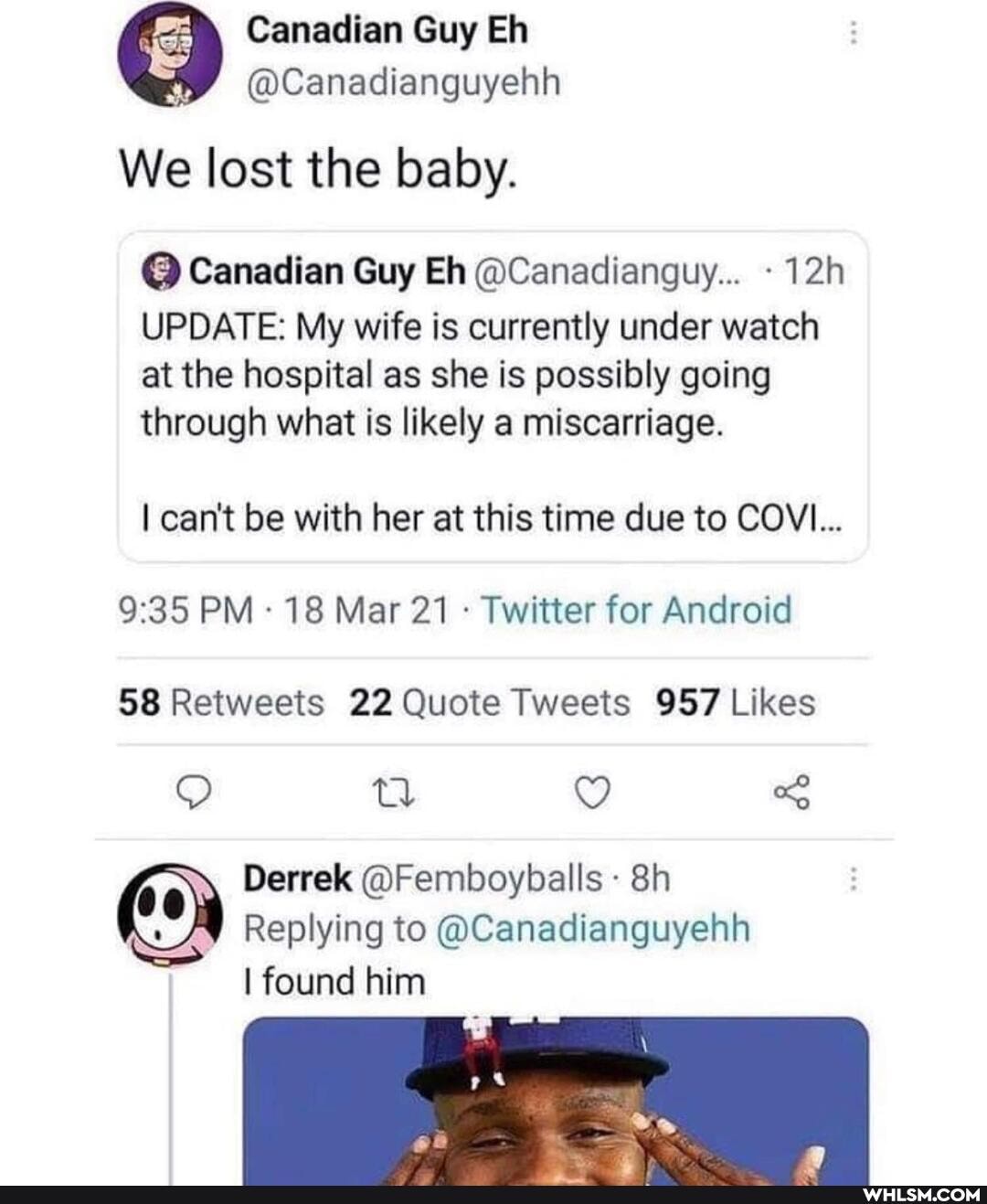 Canadian Guy Eh
@Canadianguyehh
We lost the baby.
@ Canadian Guy Eh @Canadianguy... -
UPDATE: My wife is currently under watch
at the hospital as she is possibly going
through what is likely a miscarriage.
I can't be with her at this time due to COVI...
PM 18 Mar 21 Twitter for Android
tl
Derrek @Femboyballs
Replying to @Canadianguyehh
I found him