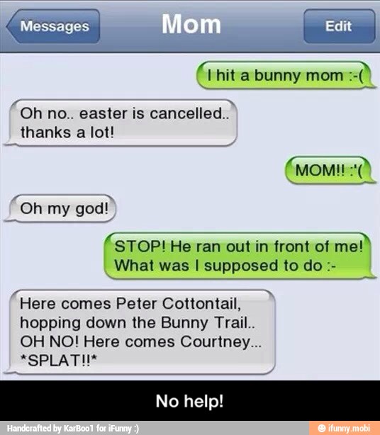 cancelled.
thanks a lot!
Fon my
god"
(STOP! He ran out in front of me!
What was I supposed to do "Here
comes Peter Cottontail,
hopping down the Bunny Trail..
OH NO! Here comes Courtney... - No help!