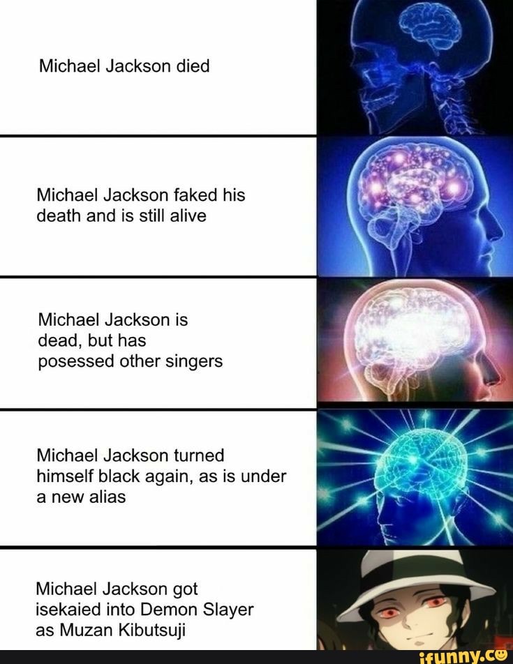 Michael Jackson died
Michael Jackson faked his
death and is still alive
Michael Jackson is
dead, but has
posessed other singers
Michael Jackson turned
himself black again, as is under
a new alias
Michael Jackson got
isekaied into Demon Slayer
as Muzan Kibutsuji