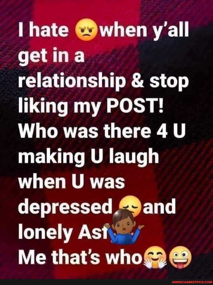 hate @when y'all in relationship & stop liking my POST!
Who was there 4 U making U laugh when U was depressed and lonely As
Me that's who@)