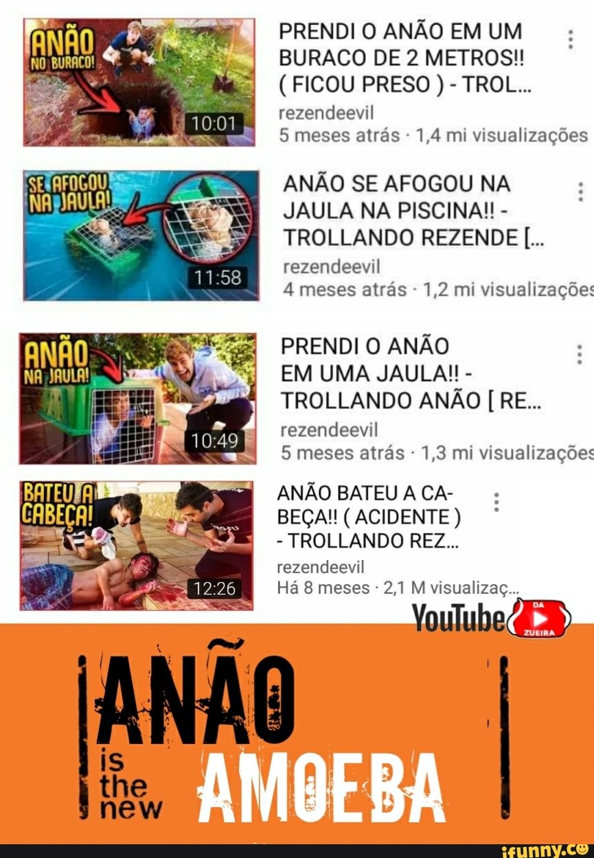 PRENDI O ANÃO EM UM
BURACO DE 2 METROS!!
rezendeevil
5 meses atrás 1,4 mi visualizações
ANÃO SE AFOGOU NA
JAULA NA PISCINA!! TROLLANDO REZENDE rezendeevil
1,2 visualizações
PRENDI O ANÃO
TROLLANDO ANÃO RE...
rezendeevil
5 meses atrás 1,3 mi visualizações
ANÃO BATEU A CA-
TROLLANDO REZ...
rezendeevil
2,1 M visualizaç...