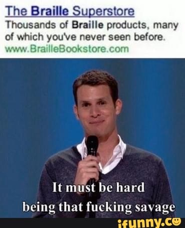 The Braille Superstore
Thousands of Braille products, many
of which you've never seen before.
www. BrailleBooks
It must be hard
being that fucking savage