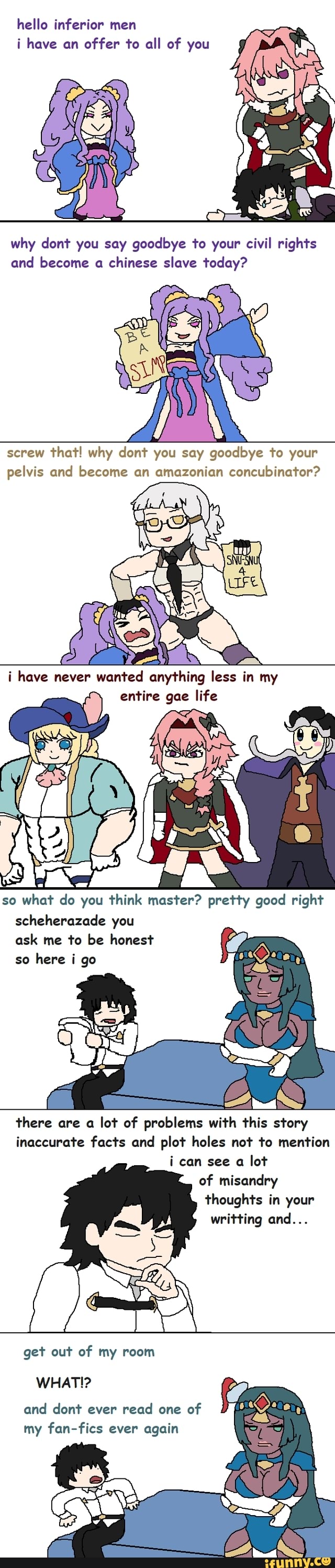 hello inferior men
i have an offer to all of you
why dont you say goodbye to your civil rights and become a chinese slave today?
screw that! why cont you say goodbye to your pelvis and become an amazonian concubinator?
i have never wanted anything less in my entire gae life
so what do you think master? pretty good right
scheherazade you ask me to be honest so here i go
there are a lot of problems with this story inaccurate facts and plot holes not to mention i can see a lot of misandry thoughts in your writting and...
get out of my room
WHAT!?
and dont ever read one of my fan-fics ever again