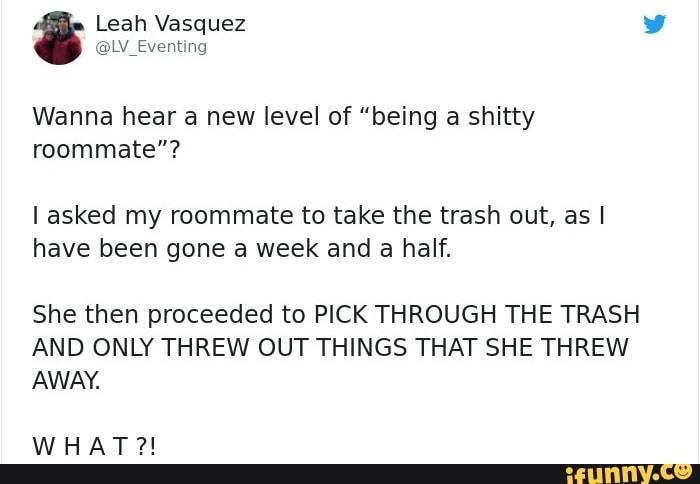 Wanna hear a new level of "being a shitty
roommate"?
I asked my roommate to take the trash out, as I
have been gone a week and a half.
She then proceeded to PICK THROUGH THE TRASH
AND ONLY THREW OUT THINGS THAT SHE THREW
AWAY.