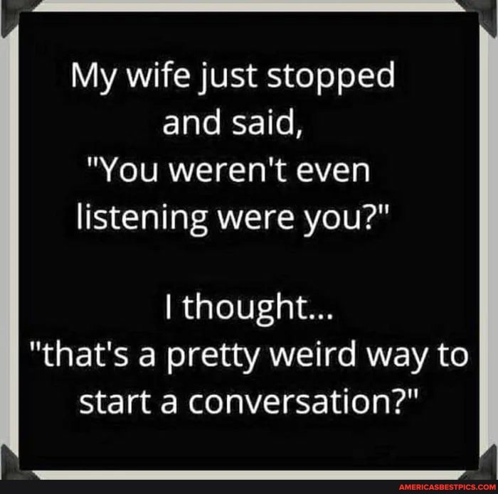 My wife just stopped and said,
"You weren't even listening were you?"
I thought...
"that's a pretty weird way to start a conversation?"