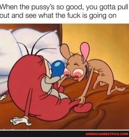 hen the pussy's so good, you gotta pull out and see what the fuck is going on