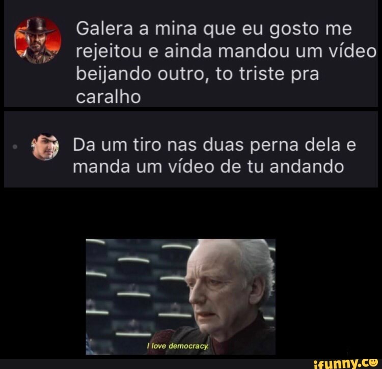 As Galera a mina que eu gosto me rejeitou e ainda mandou um vídeo
beijando outro, to triste pra caralho
Da um tiro nas duas perna dela e manda um vídeo de tu andando
democracy.