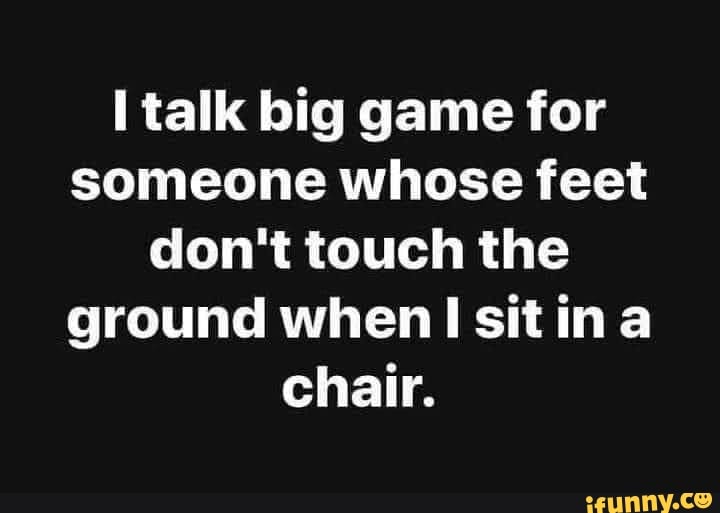 Talk big game for someone whose feet don't touch the ground when sit ina chair. iFunny
