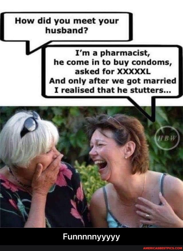 How did you meet your husband?
I'm a pharmacist, he come in to buy condoms, asked for XXXXXL And only after we got married
I realised that he stutters...
Funnnnnyyyyy - Funnnnnyyyyy