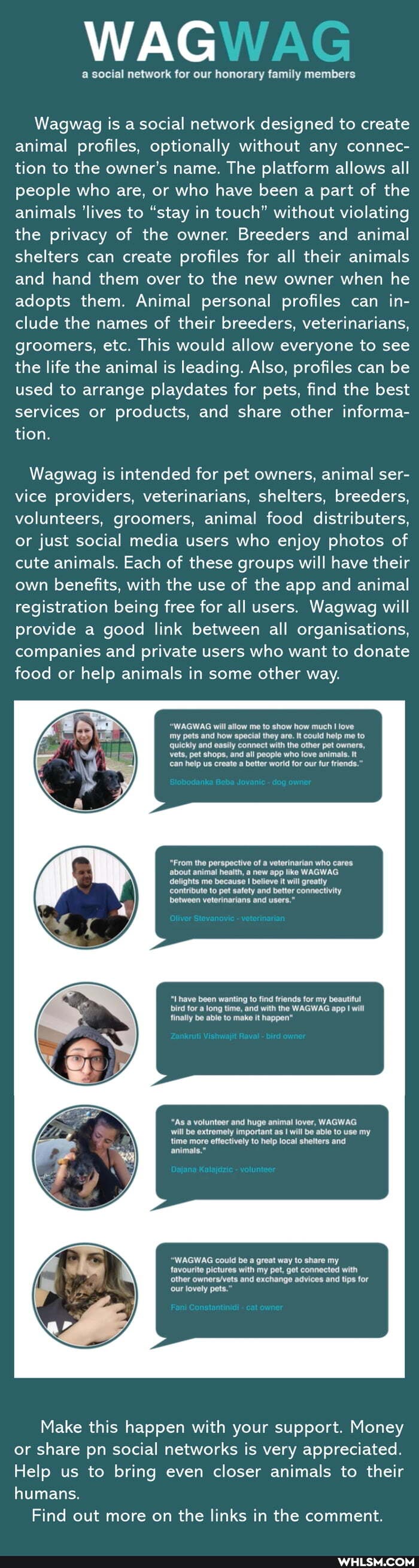 WAG
Wagwag is a social network designed to create animal profiles, optionally without any connec- tion to the owner's name. The platform allows all people who are, or who have been a part of the animals 'lives to "stay in touch" without violating the privacy of the owner. Breeders and animal shelters can create profiles for all their animals and hand them over to the new owner when he adopts them. Animal personal profiles can in- clude the names of their breeders, veterinarians, groomers, etc. This would allow everyone to see the life the animal is leading. Also, profiles can be used to arrange playdates for pets, find the best services or products, and share other informa- tion.
Wagwag is intended for pet owners, animal ser- vice providers, veterinarians, shelters, breeders, volunteers, groomers, animal food distributers, or just social media users who enjoy photos of cute animals. Each of these groups will have their own benefits, with the use of the app and animal registration being free for all users. Wagwag will provide a good link between all organisations, companies and private users who want to donate food or help animals in some other way.
"WAGWAG will allow me to show how much love my pets and how special they are. It could help me to quickly and easily connect with the other pet owners, vets, pet shops, and all people who love animals. It can help us create a better world for our fur friends.'
"From the perspective of a veterinarian who cares about animal health, a new app like WAGWAG delights me because I believe it will greatly contribute to pet safety and better connectivity between veterinarians and users."
"Lhave been wanting to find friends for my beautiful bird for a long time, and with the WAGWAG app will finally be able to make it happen"
"As a volunteer and huge animal lover, WAGWAG will be extremely important as will be able to use my time more effectively to help local shelters and animals."
"WAGWAG could be a great way to share my favourite pictures with my pet, get connected with other and exchange advices and tips for our lovely pets."
Make this happen with your support. Money or share pn social networks is very appreciated.
Help us to bring even closer animals to their humans.
Find out more on the links in the comment.