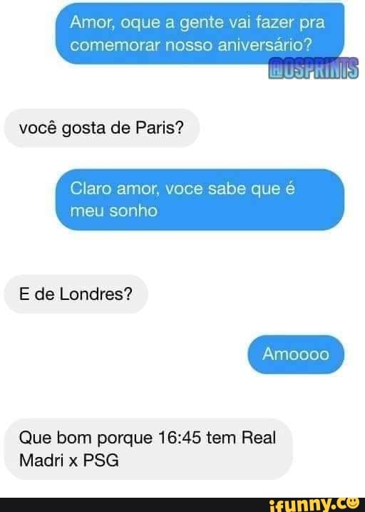Amor, oque a gente vai fazer pra comemorar nosso aniversário?
você gosta de Paris?
Claro amor, voce sabe que é
meu sonho
E de Londres?
000
Que bom porque tem Real
Madri x PSG