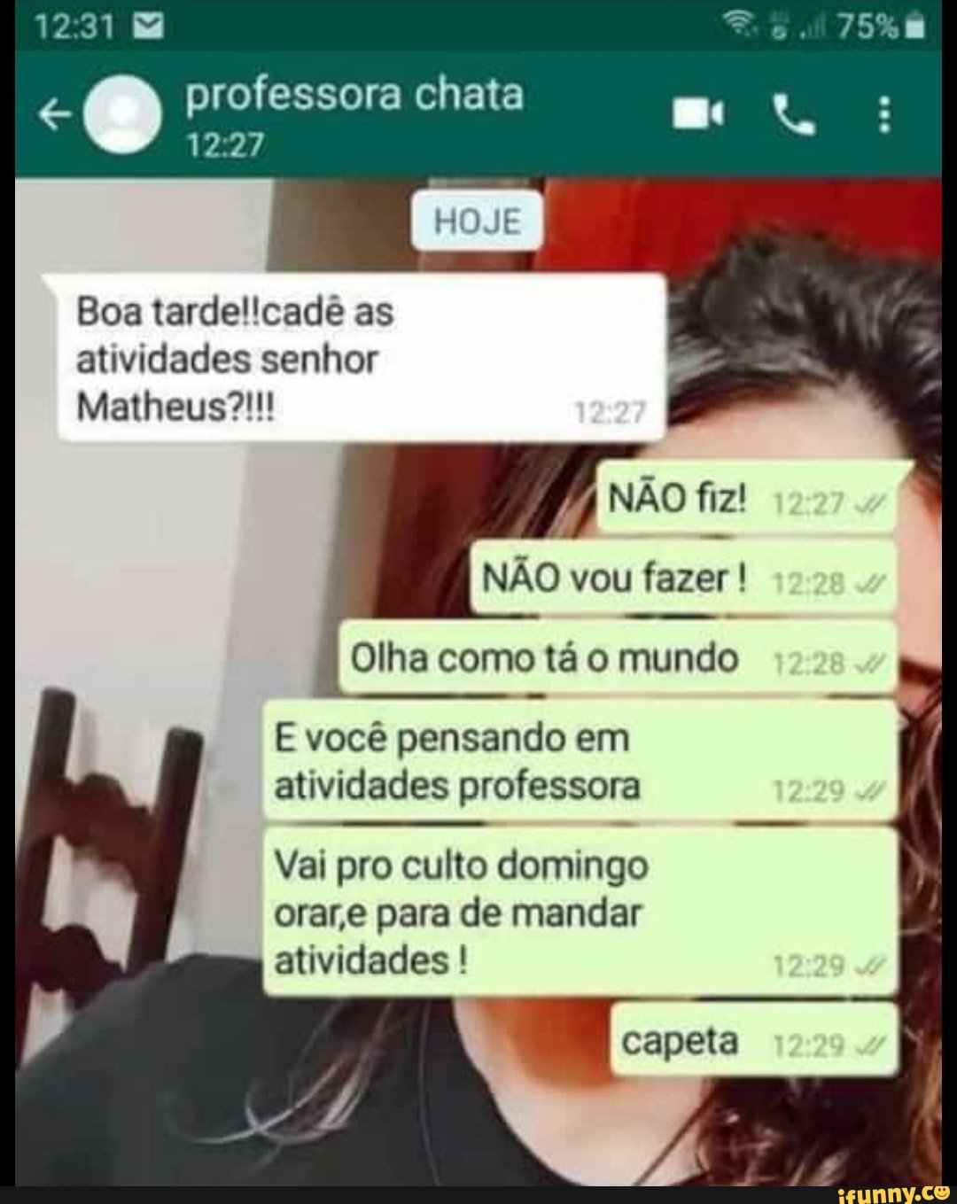 12
O professora 12.27 chata
12.27
HOJE
Boa tardel'cade as atividades senhor
Matheus?!
NÃO fiz!
NÃO vou fazer !
Olha como tá o mundo
E você pensando em atividades professora
Vai pro culto domingo orar,e para de mandar atividades !
capeta