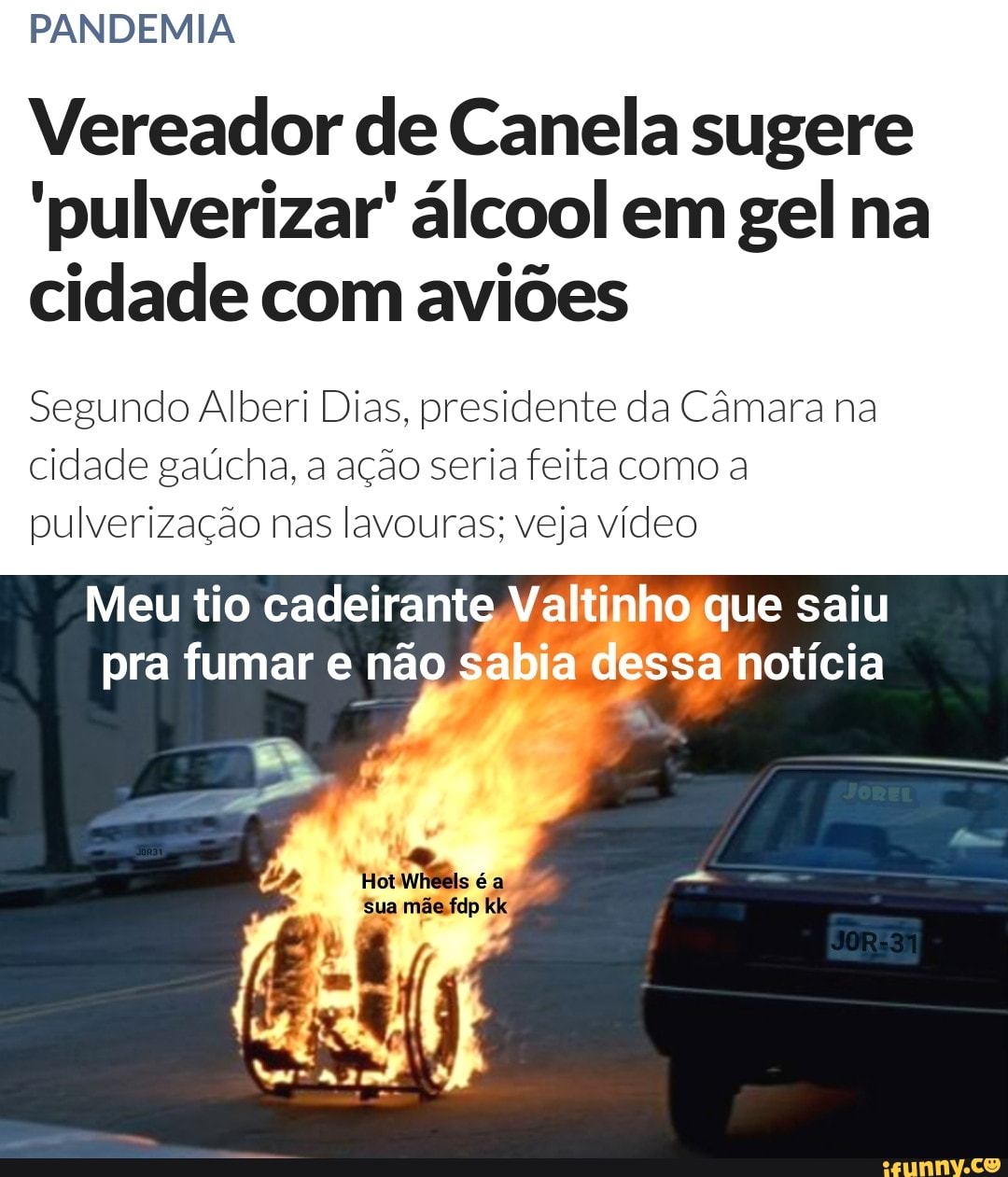 PANDEMIA
Vereador de Canela sugere
'pulverizar' álcool em gel na
cidade com aviões
Segundo Alberi Dias, presidente da Câmara na cidade gaúcha, a ação seria feita como a pulverização nas lavouras; veja vídeo
Meu tio cadeirante Valtinho que saiu pra fumar e não sabia dessa notícia
Sua mãesfdp kk