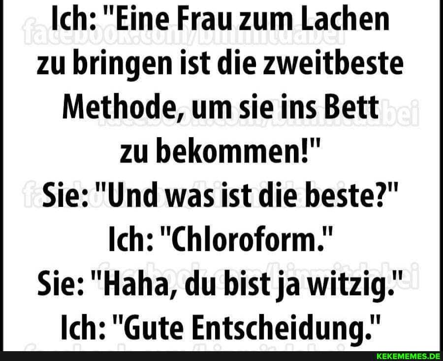 Ich: "Eine Frau zum Lachen zu bringen ist die zweitbeste
Methode, um sie ins Bett zu bekommen!"
Sie: "Und was ist die beste?"
Ich: "Chloroform.'
Sie: ""Haha, du bist ja witzig.'
Ich: "Gute Entscheiduna."