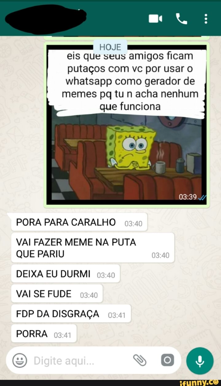 E
HOJE -T
eis que seus amigos ficam
putaços com vc por usar o
whatsapp como gerador de
memes pq tu n acha nenhum
que funciona
PORA PARA CARALHO
VAI FAZER MEME NA PUTA
QUE PARIU
DEIXA EU DURMI
VAI SE FUDE
PORRA