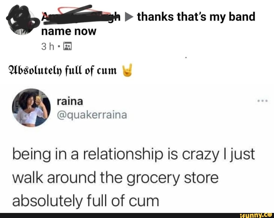 thanks that's my band
name now
Absolutely full of cum
being in a relationship is crazy I just walk around the grocery store absolutely full of cum
