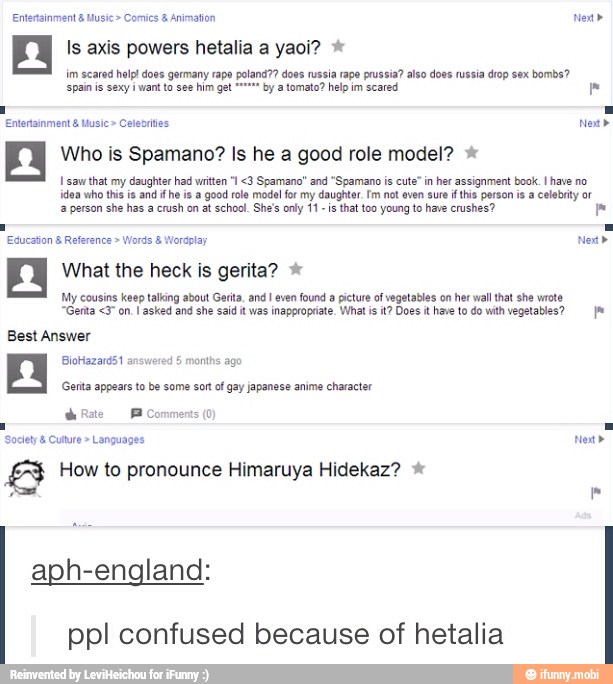 An Is axis powers hetalia a yaoi? im scared help! does germany rape poland?? doss russia rape pru a? also does russia drop sex
bombs?
want to see him g by a tomato? help im scared
Enterainment Music Celeories Now"
Who is Spamano? Is he a good role model? I saw
that my daughter had written 1 <3 Spamano" and "Spamano is cute" in
her assignment book. I have no
idea who this is and if he is a good role model for my daughter. fm not even sure if this person is a celebrity or
a person she has a
crush on at school. She's only 11 is
that too young to have crushes?
Education Reference Words Wordplay Nea"
2 What the heck is gerita? My cousins keep talking about Gerita, and I even found a picture of vegetables on her wall that she wrote
"Genta on. I asked and she said it was inappropriate. What is it? Does it have to do with vegetables? Ja
Best Answer
BioHazard51 answered 5
months ago
E How to pronounce Himaruya Hidekaz? aph-england
ppl confused because of hetalia