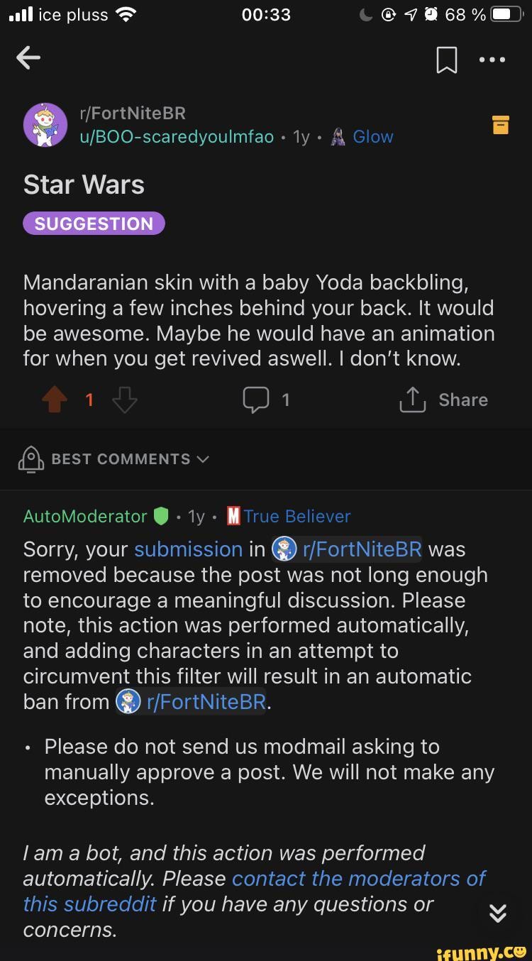 ice pluss &
& Glow
Star Wars
SUGGESTION
Mandaranian skin with a baby Yoda backbling, hovering a few inches behind your back. it would be awesome. Maybe he would have an animation for when you get revived aswell. I don't know.
OO it, Share
BEST COMMENTS v
AutoModerator ty - rue Believer
Sorry, your submission in @ was removed because the post was not long enough to encourage a meaningful discussion. Please note, this action was performed automatically, and adding characters in an attempt to circumvent this filter will result in an automatic ban from
Please do not send us modmail asking to manually approve a past. We will not make any exceptions.
!am a bot, and this action was performed automatically. Please contact the moderators of this subreddit if you have any questions or
PAR
