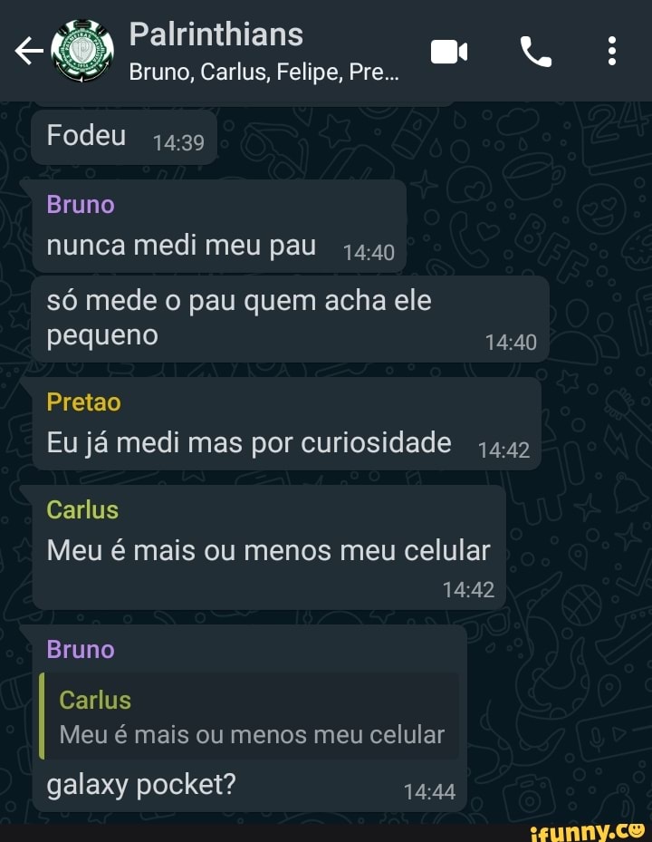 Palrinthians
Bruno, Carlus, Felipe, Pre...
Fodeu
Bruno nunca medi meu pau
só mede o pau quem acha ele pequeno
Pretao
Eu já medi mas por curiosidade
Carlus
Meu é mais ou menos meu celular
Bruno
Carlus
Meu é mais ou menos meu celular
galaxy pocket?