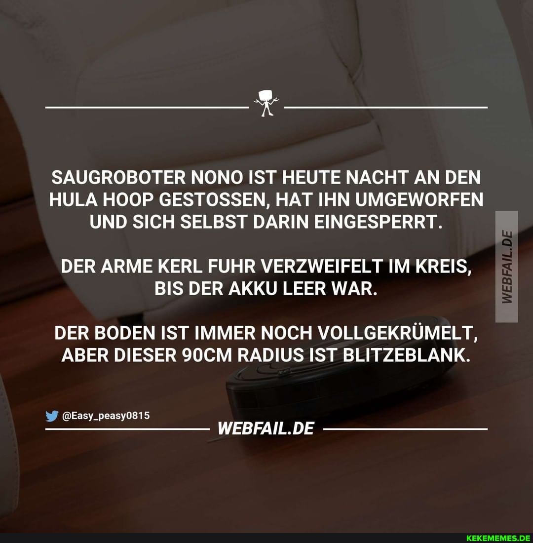 SAUGROBOTER NONO IST HEUTE NACHT AN DEN HULA HOOP GESTOSSEN, HAT IHN UMGEWORFEN UND SICH SELBST DARIN EINGESPERRT.
DER ARME KERL FUHR VERZWEIFELT IM KREIS,
BIS DER AKKU LEER WAR.
DER BODEN IST IMMER NOCH VOLLGEKRÜMELT,
ABER DIESER 90CM RADIUS IST BLITZEBLANK.
@Easy_peasy0815
WEBFAIL.DE