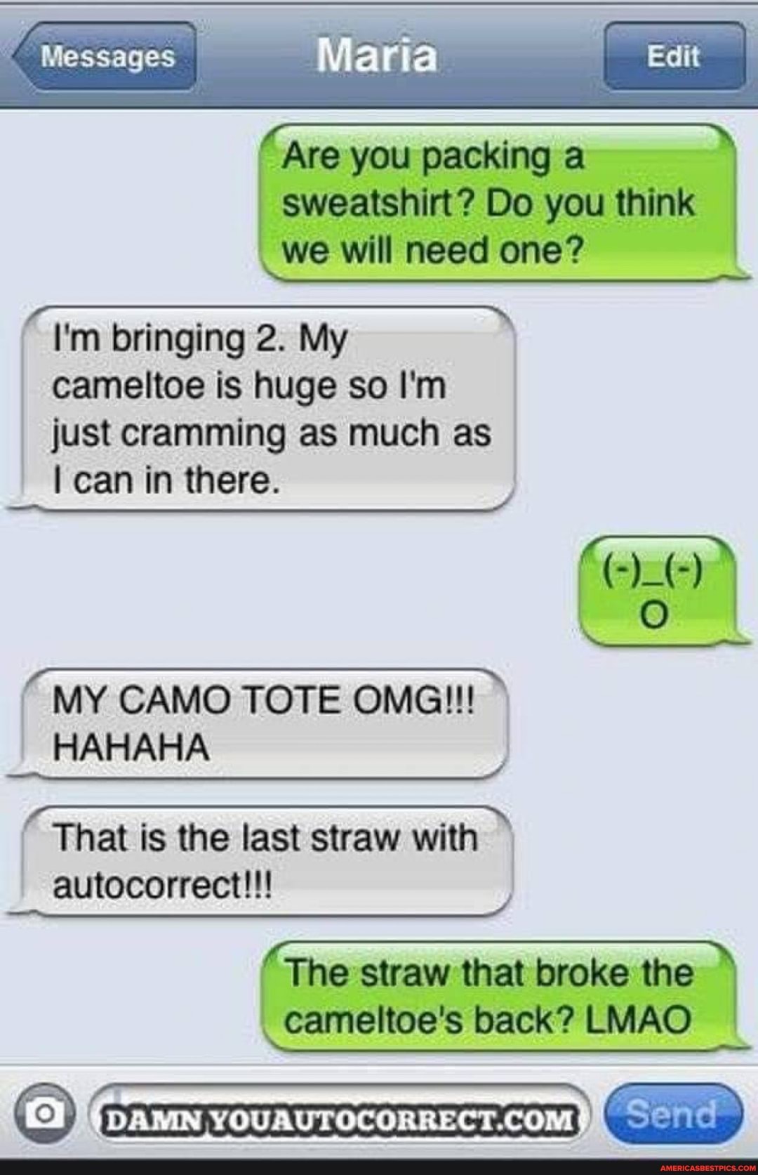 Messages
I Mar
Are you packing a sweatshirt? Do you think we will need one?
I'm bringing 2. My cameltoe is huge so I'm just cramming as much as
can in there.
MN CAMO TOTE MY CAMO TOTE OMG!!!
HAHAHA That is the last straw with autocorrect!!!
( The straw that cameltoe's broke back? the LMAO I cameltoe's back? LMAO
DAMN