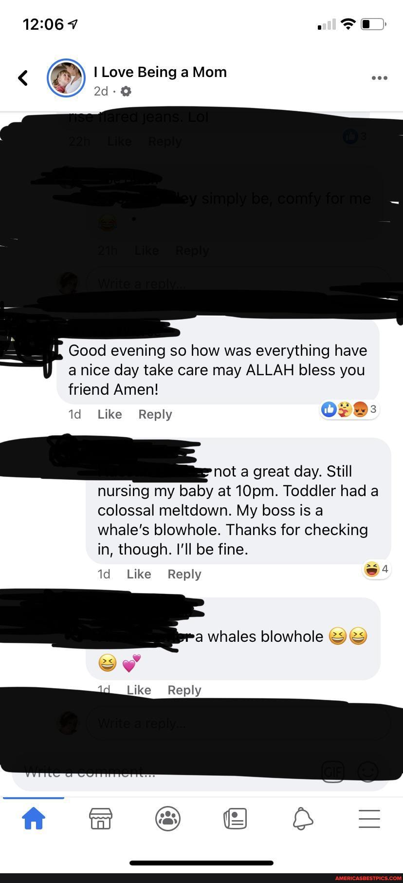 7
I Love Being a Mom
Good evening so how was everything have a nice day take care may ALLAH bless you friend Amen!
Like Reply
not a great day. Still nursing my baby at 10pm. Toddler had a colossal meltdown. My boss is a whale's blowhole. Thanks for checking in, though. I'll be fine.
blowhole
id Like Reply
Like Reply