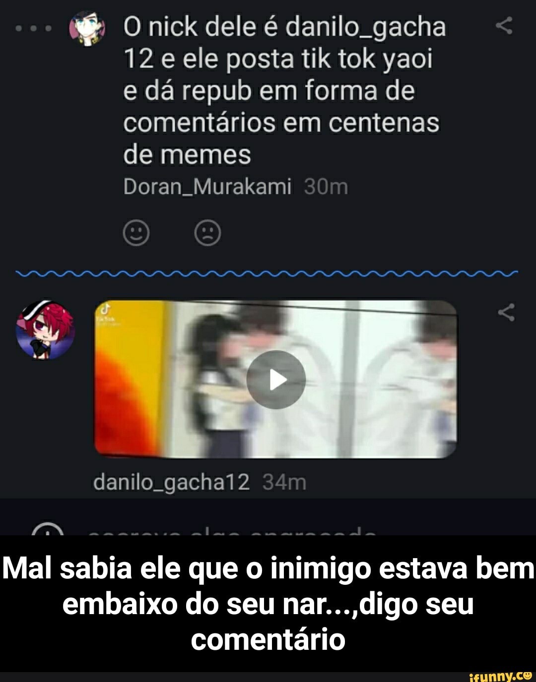 Onick dele é danilo gacha <
12 e ele posta tik tok yaoi e dá repub em forma de comentários em centenas
de memes
Doran. Murakami
TE "
danilo. gachal2
da
Mal sabia ele que o inimigo estava bem embaixo do seu nar... seu comentário - Mal sabia ele que o inimigo estava bem embaixo do seu nar...,digo seu comentário