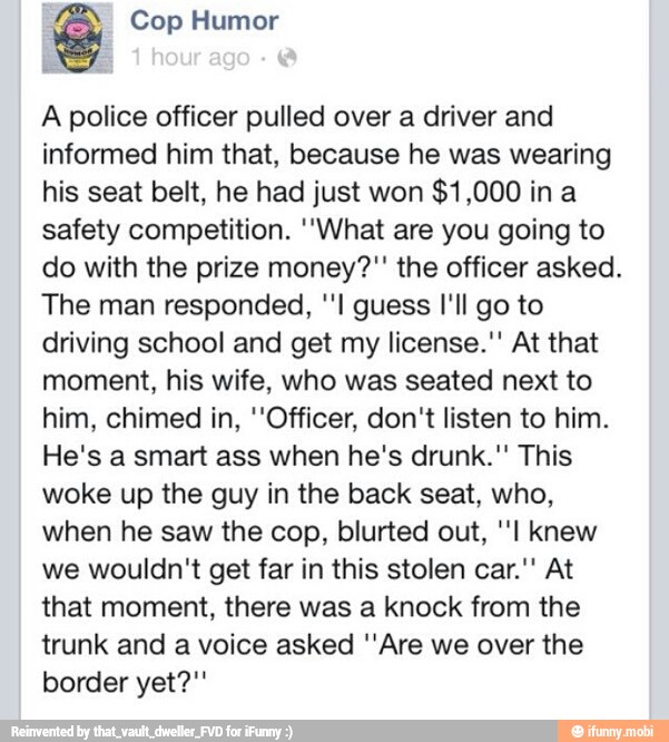 des Cop Humor
A police officer pulled over a driver and
informed him that, because he was wearing
his seat belt, he had just won
safety competition. "What are you going to
do with the prize money?" the officer asked.
The man responded, ''l guess I'll go to
driving school and get my license." At that
moment, his wife, who was seated next to
him, chimed in, "Officer, don't listen to him.
He's a smart ass when he's drunk." This
woke up the guy in the back seat, who,
when he saw the cop, blurted out, "I knew
we wouldn't get far in this stolen car.'' At
that moment, there was a knock from the
trunk and a voice asked ''Are we over the
border yet?"