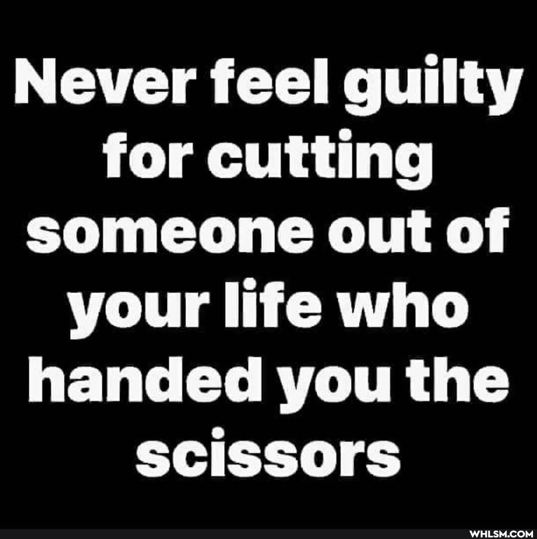 Never feel guilty for cutting someone out of your life who handed you the scissors