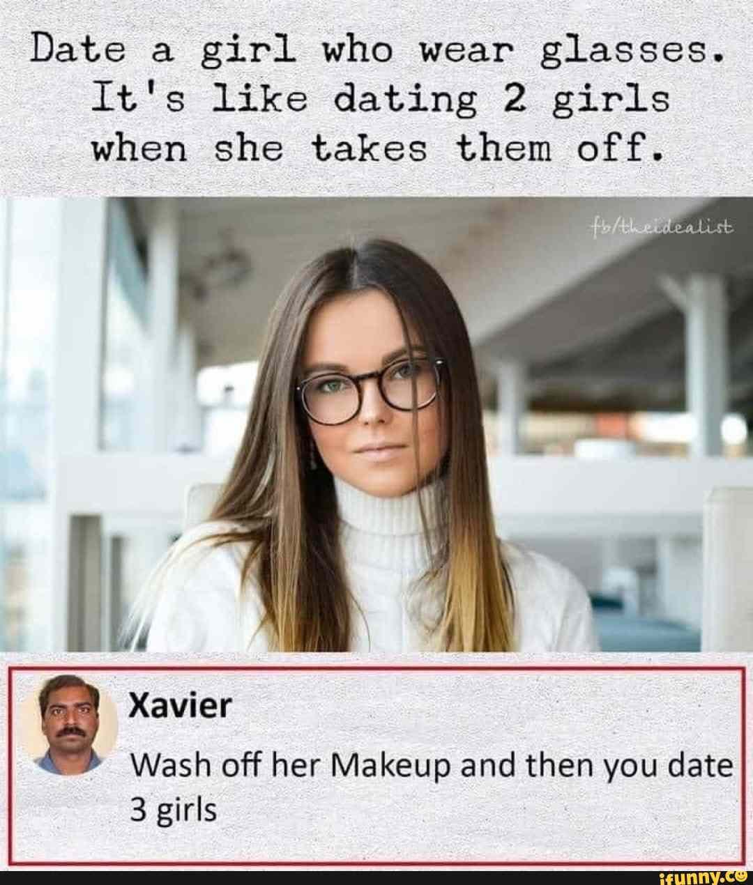 Date a girl who wear glasses.
It's like dating 2 girls when she takes them off.
Xavier
Wash off her Makeup and then you date
3 girls