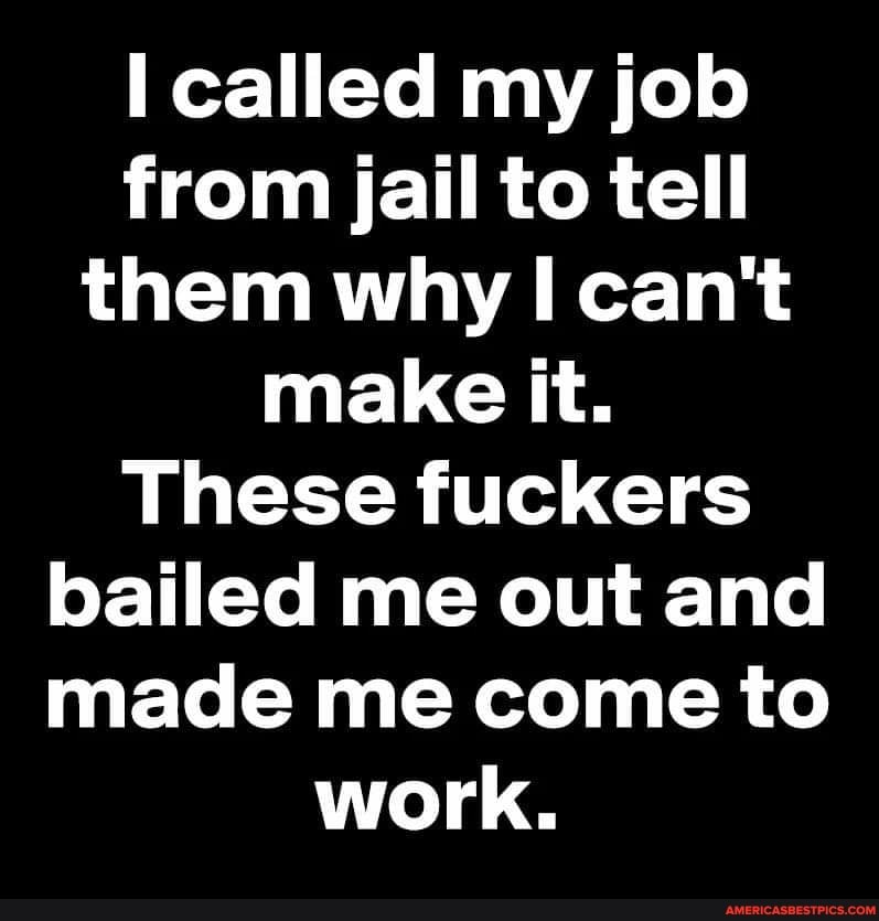 called my job from jail to tell them why I can't make it.
These fuckers bailed me out and made me come to work.