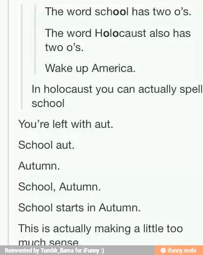 The word school has two 0's.
The word Holocaust also has
Wake up America.
In holocaust you can actually spell
school
You're left with aut.
School aut.
Autumn.
School, Autumn.
School starts in Autumn.
This is actually making
a
little too
much cansa