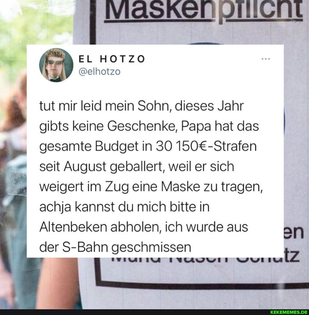 EL HOTZO
@elhotzo
tut mir leid mein Sohn, dieses Jahr gibts keine Geschenke, Papa hat das gesamte Budget in 30
seit August geballert, weil er sich weigert im Zug eine Maske zu tragen, achja kannst du mich bitte in
Altenbeken abholen, ich wurde aus der S-I S-Bahn geschmissen