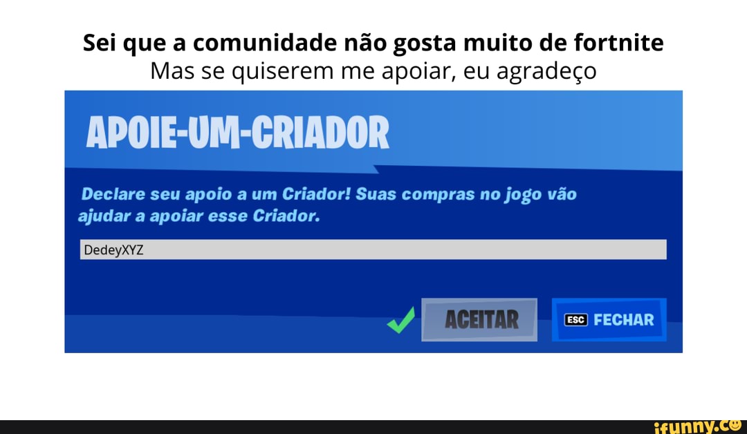 Sei que a comunidade não gosta muito de fortnite
Mas se quiserem me apoiar, eu agradeço
Declare seu apoio a um Criador! Suas compras no jogo vão ajudar a apoiar esse Criador.
APOIE-UN
DedeyXyZ
Ese) FECHAR