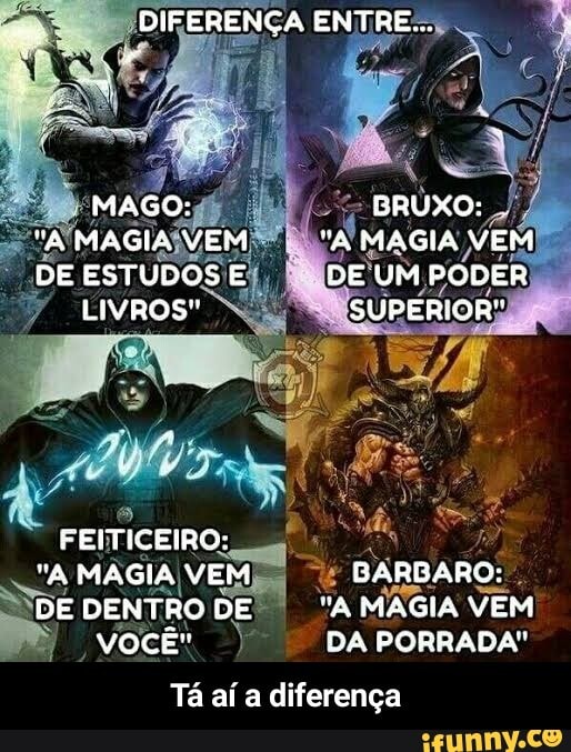 MAGO:
"A MAGIA VEM DE ESTUDOS E LIVROS"
FEITICEIRO:
"A MAGIA VEM
DE DENTRO DE VOCÊ"
DIFERENÇA ENTRE...
BRUXO: .
MAGIA VEM DE UM PODER SUPERIOR"
GARDARO:
"A MAGIA VEM DA PORRADA"
Tá aí a diferença - Tá aí a diferença