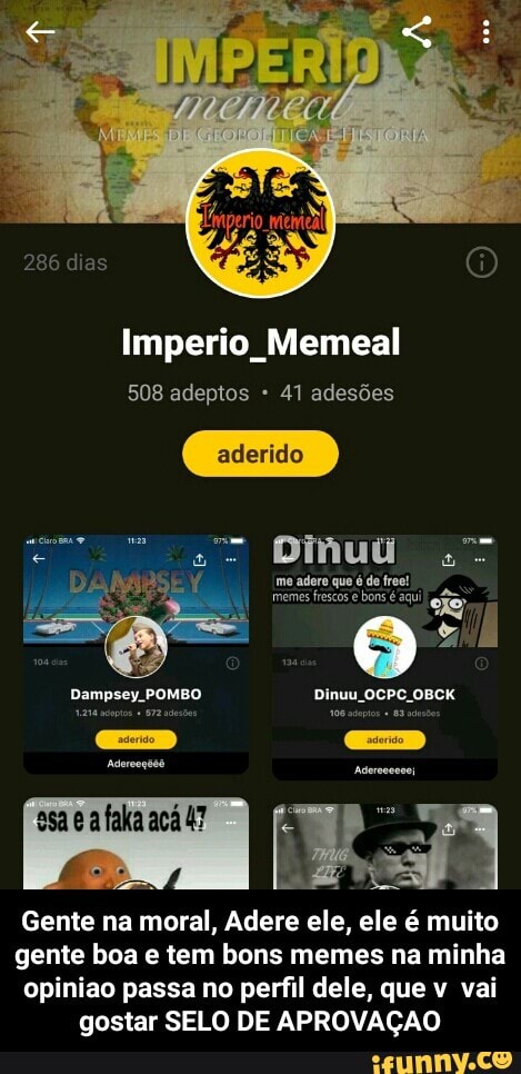 Imperio Memeal
508 adeptos 41 adesões
Gente na
Adere ele, ele é muito
gente boa e tem bons memes na minha
opiniao passa no perfil dele, que v vai
gostar SELO DE APROVAÇÃO - Gente na moral, Adere ele, ele é muito gente boa e tem bons memes na minha opiniao passa no perfil dele, que v vai gostar SELO DE APROVAÇAO