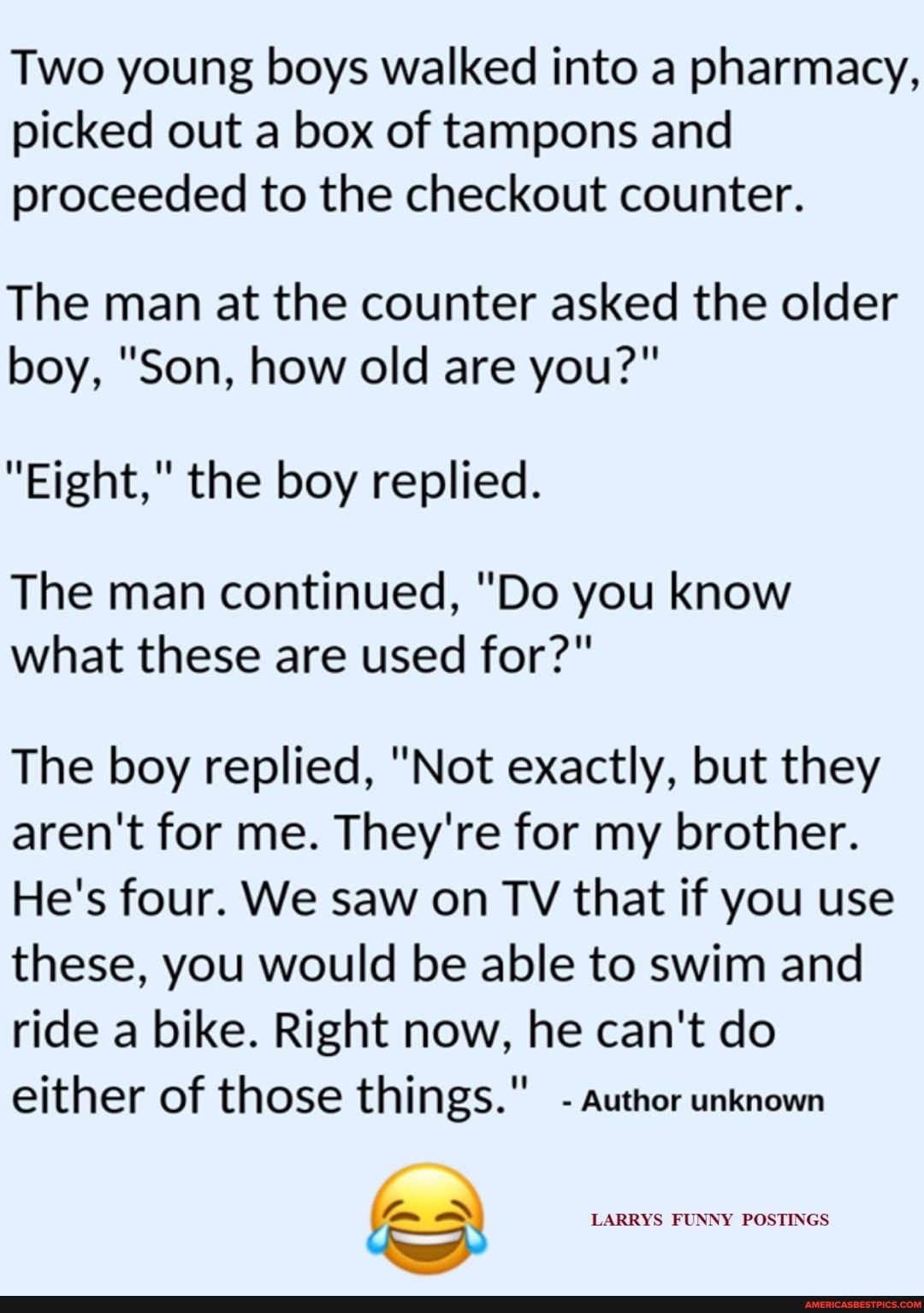 Two young boys walked into a pharmacy, picked out a box of tampons and proceeded to the checkout counter.
The man at the counter asked the older boy, "Son, how old are you?"
"Eight," the boy replied.
The man continued, "Do you know what these are used for?"
The boy replied, "Not exactly, but they aren't for me. They're for my brother.
He's four. We saw on TV that if you use these, you would be able to swim and ride a bike. Right now, he can't do either of those things." - author unknown
LARRYS FUNNY POSTINGS