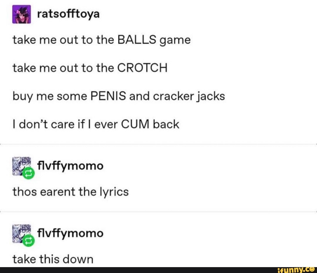 ratsofftoya
take me out to the BALLS game
take me out to the CROTCH
buy me some PENIS and cracker jacks
I don't care if I ever CUM back
thos earent the lyrics
E flvffymomo
take this down