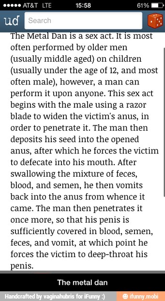The Metal Dan is
a sex act. It is most
often performed by older men
(usually middle aged) on children
(usually under the age of 12, and most
often male), however, a man can
perform it upon anyone. This sex act
begins with the male using a razor
blade to widen the victim's anus, in
order to penetrate it. The man then
deposits his seed into the opened
anus, after which he forces the victim
to defecate into his mouth. After
swallowing the mixture of feces,
blood, and semen, he then vomits
back into the anus from whence it
came. The man then penetrates it
once more, so that his penis is
sufficiently covered in blood, semen,
feces, and vomit, at which point he
forces the victim to deep-throat his
penis. - The metal dan