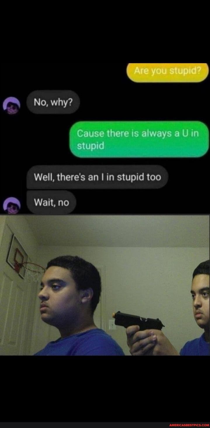 No, why?
Cause there is always a U in stupid
Well, there's an I in stupid too
Wait, no