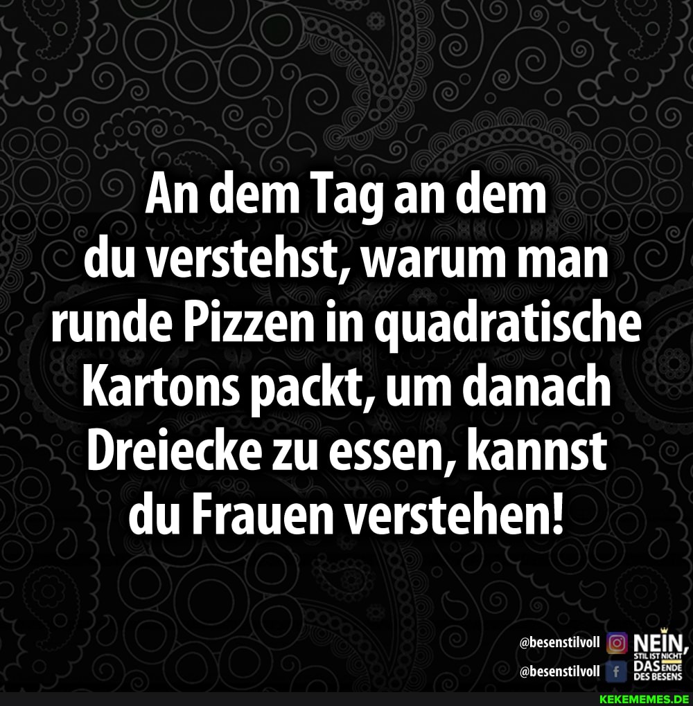An dem Tag an dem du verstehst, warum man runde Pizzen in quadratische
Kartons packt, um danach
Dreiecke zu essen, kannst du Frauen verstehen!
@besenstilvoll NEI N,
AS