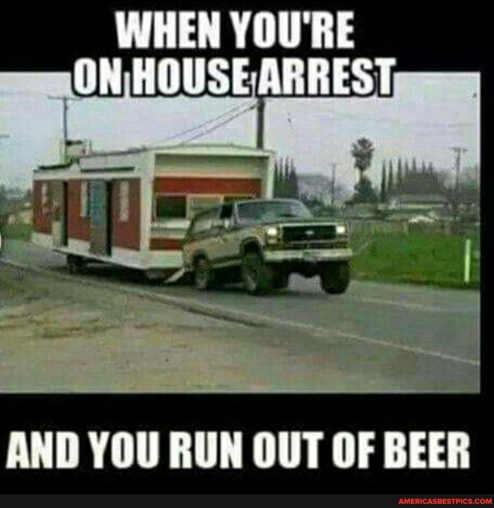 WHEN YOU'RE HOUSE ARREST ON
AND YOU RUN OUT OF BEER